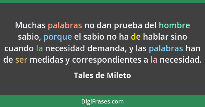 Muchas palabras no dan prueba del hombre sabio, porque el sabio no ha de hablar sino cuando la necesidad demanda, y las palabras han... - Tales de Mileto