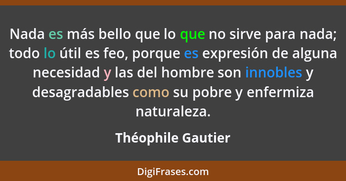 Nada es más bello que lo que no sirve para nada; todo lo útil es feo, porque es expresión de alguna necesidad y las del hombre son... - Théophile Gautier