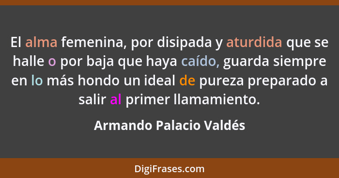 El alma femenina, por disipada y aturdida que se halle o por baja que haya caído, guarda siempre en lo más hondo un ideal de... - Armando Palacio Valdés