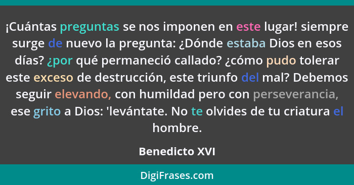 ¡Cuántas preguntas se nos imponen en este lugar! siempre surge de nuevo la pregunta: ¿Dónde estaba Dios en esos días? ¿por qué permane... - Benedicto XVI