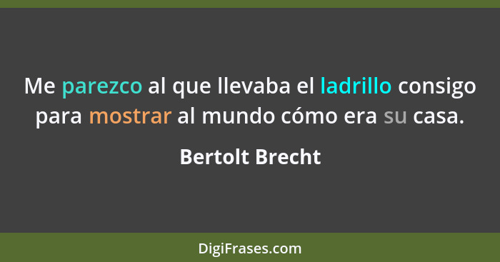 Me parezco al que llevaba el ladrillo consigo para mostrar al mundo cómo era su casa.... - Bertolt Brecht