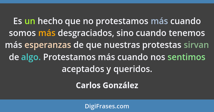 Es un hecho que no protestamos más cuando somos más desgraciados, sino cuando tenemos más esperanzas de que nuestras protestas sirva... - Carlos González