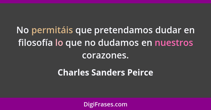 No permitáis que pretendamos dudar en filosofía lo que no dudamos en nuestros corazones.... - Charles Sanders Peirce