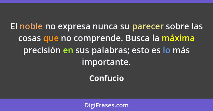 El noble no expresa nunca su parecer sobre las cosas que no comprende. Busca la máxima precisión en sus palabras; esto es lo más importante... - Confucio