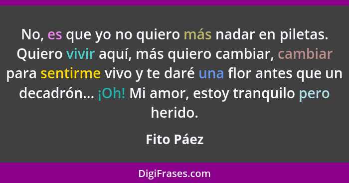 No, es que yo no quiero más nadar en piletas. Quiero vivir aquí, más quiero cambiar, cambiar para sentirme vivo y te daré una flor antes q... - Fito Páez