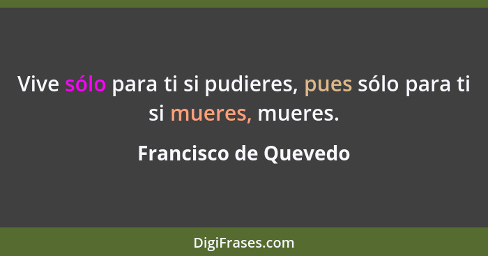 Vive sólo para ti si pudieres, pues sólo para ti si mueres, mueres.... - Francisco de Quevedo