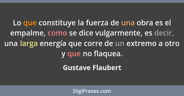 Lo que constituye la fuerza de una obra es el empalme, como se dice vulgarmente, es decir, una larga energía que corre de un extrem... - Gustave Flaubert