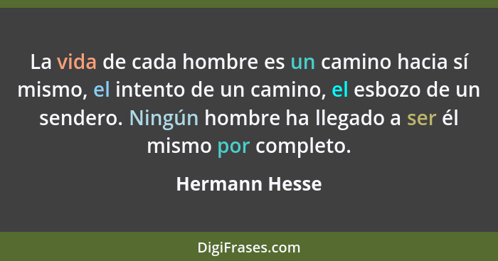 La vida de cada hombre es un camino hacia sí mismo, el intento de un camino, el esbozo de un sendero. Ningún hombre ha llegado a ser é... - Hermann Hesse