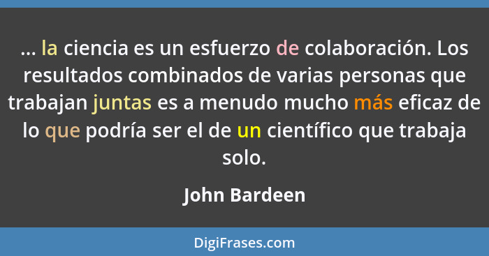 ... la ciencia es un esfuerzo de colaboración. Los resultados combinados de varias personas que trabajan juntas es a menudo mucho más e... - John Bardeen