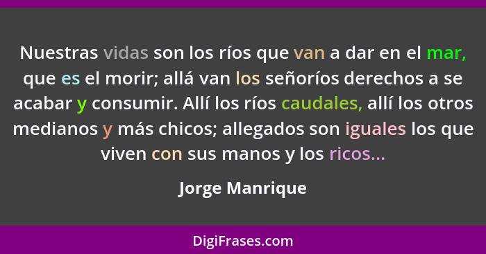 Nuestras vidas son los ríos que van a dar en el mar, que es el morir; allá van los señoríos derechos a se acabar y consumir. Allí los... - Jorge Manrique