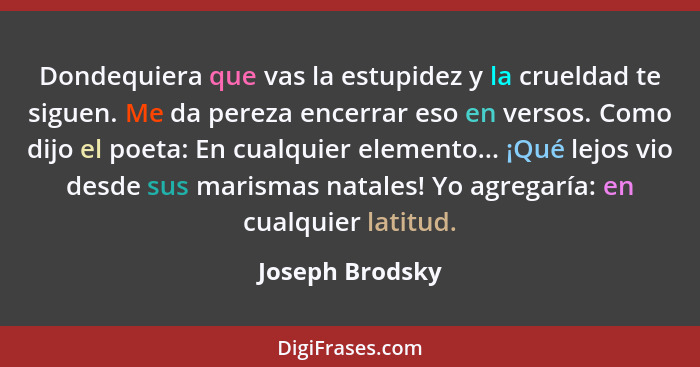 Dondequiera que vas la estupidez y la crueldad te siguen. Me da pereza encerrar eso en versos. Como dijo el poeta: En cualquier eleme... - Joseph Brodsky