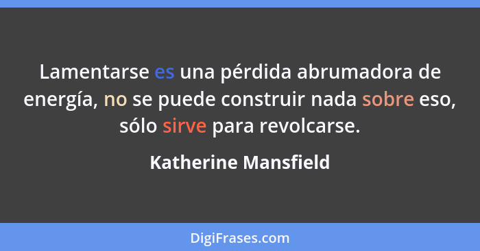 Lamentarse es una pérdida abrumadora de energía, no se puede construir nada sobre eso, sólo sirve para revolcarse.... - Katherine Mansfield