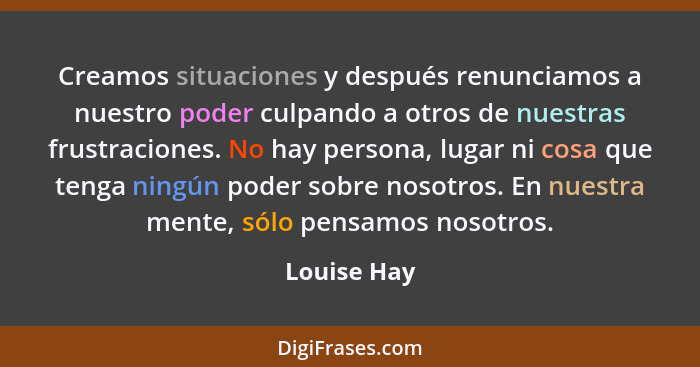 Creamos situaciones y después renunciamos a nuestro poder culpando a otros de nuestras frustraciones. No hay persona, lugar ni cosa que t... - Louise Hay