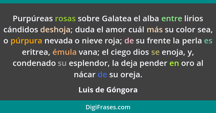 Purpúreas rosas sobre Galatea el alba entre lirios cándidos deshoja; duda el amor cuál más su color sea, o púrpura nevada o nieve ro... - Luis de Góngora