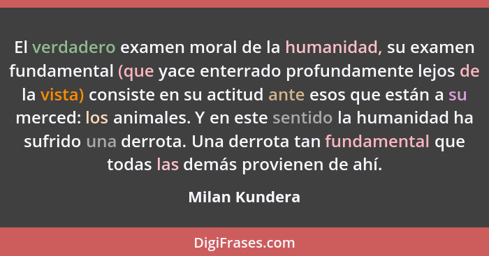 El verdadero examen moral de la humanidad, su examen fundamental (que yace enterrado profundamente lejos de la vista) consiste en su a... - Milan Kundera