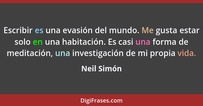 Escribir es una evasión del mundo. Me gusta estar solo en una habitación. Es casi una forma de meditación, una investigación de mi propia... - Neil Simón