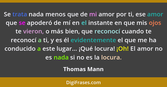 Se trata nada menos que de mi amor por ti, ese amor que se apoderó de mí en el instante en que mis ojos te vieron, o más bien, que recon... - Thomas Mann