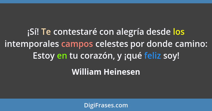 ¡Sí! Te contestaré con alegría desde los intemporales campos celestes por donde camino: Estoy en tu corazón, y ¡qué feliz soy!... - William Heinesen