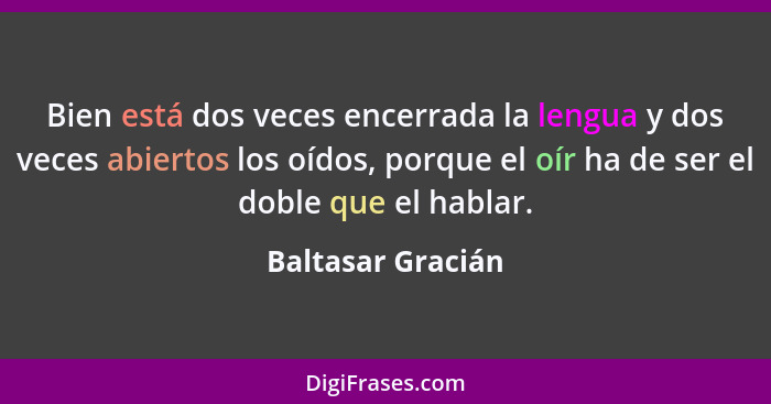 Bien está dos veces encerrada la lengua y dos veces abiertos los oídos, porque el oír ha de ser el doble que el hablar.... - Baltasar Gracián