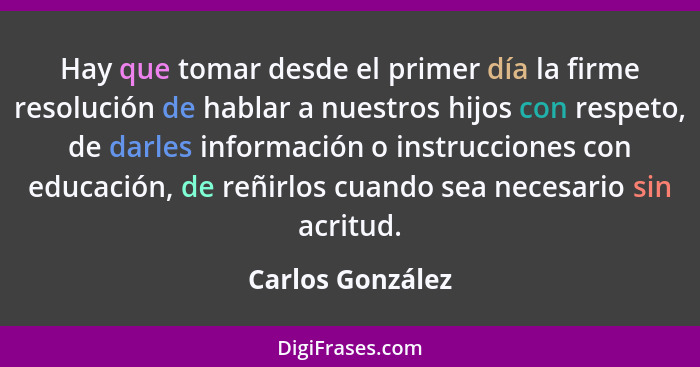 Hay que tomar desde el primer día la firme resolución de hablar a nuestros hijos con respeto, de darles información o instrucciones... - Carlos González