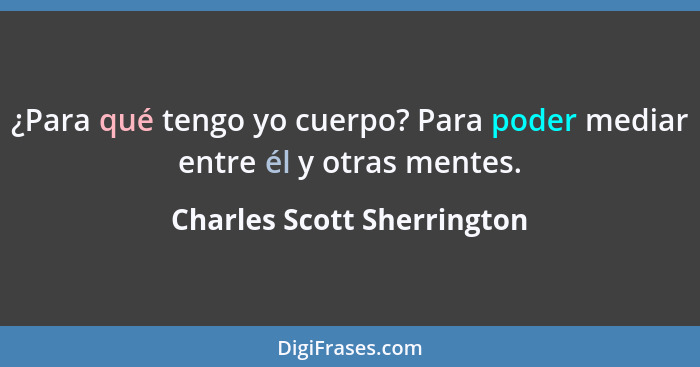 ¿Para qué tengo yo cuerpo? Para poder mediar entre él y otras mentes.... - Charles Scott Sherrington