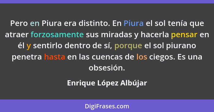 Pero en Piura era distinto. En Piura el sol tenía que atraer forzosamente sus miradas y hacerla pensar en él y sentirlo dentro... - Enrique López Albújar