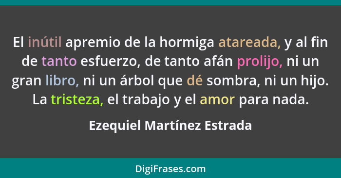 El inútil apremio de la hormiga atareada, y al fin de tanto esfuerzo, de tanto afán prolijo, ni un gran libro, ni un árbol... - Ezequiel Martínez Estrada