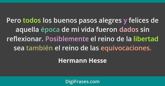 Pero todos los buenos pasos alegres y felices de aquella época de mi vida fueron dados sin reflexionar. Posiblemente el reino de la li... - Hermann Hesse