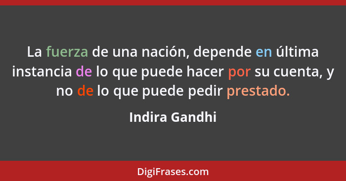 La fuerza de una nación, depende en última instancia de lo que puede hacer por su cuenta, y no de lo que puede pedir prestado.... - Indira Gandhi