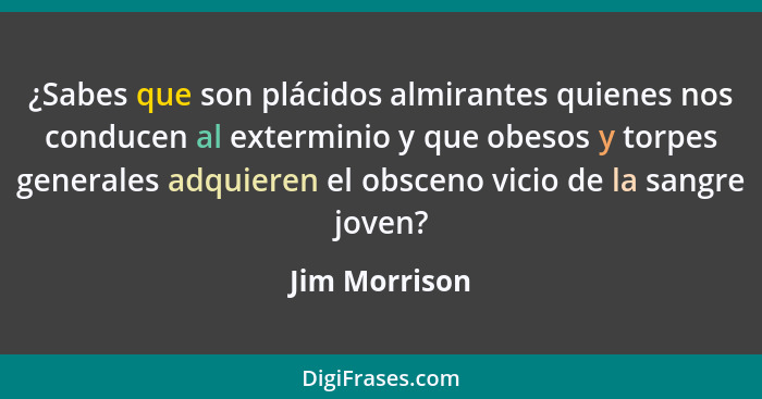 ¿Sabes que son plácidos almirantes quienes nos conducen al exterminio y que obesos y torpes generales adquieren el obsceno vicio de la... - Jim Morrison