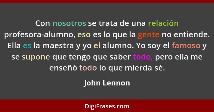 Con nosotros se trata de una relación profesora-alumno, eso es lo que la gente no entiende. Ella es la maestra y yo el alumno. Yo soy el... - John Lennon