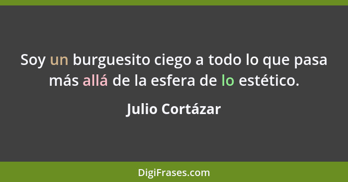 Soy un burguesito ciego a todo lo que pasa más allá de la esfera de lo estético.... - Julio Cortázar