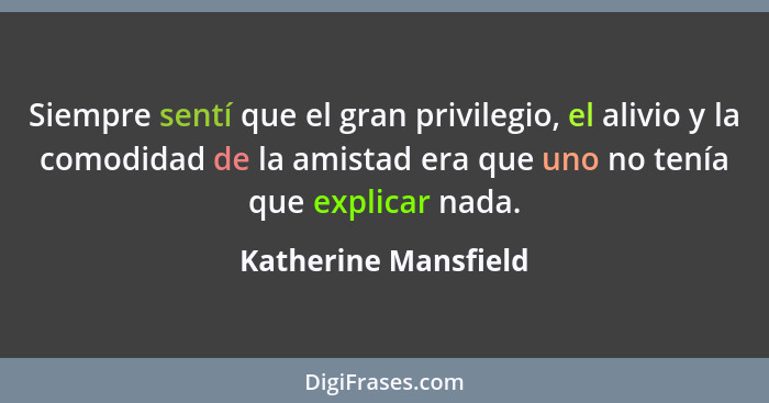 Siempre sentí que el gran privilegio, el alivio y la comodidad de la amistad era que uno no tenía que explicar nada.... - Katherine Mansfield