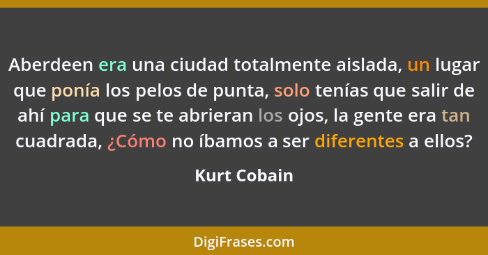 Aberdeen era una ciudad totalmente aislada, un lugar que ponía los pelos de punta, solo tenías que salir de ahí para que se te abrieran... - Kurt Cobain