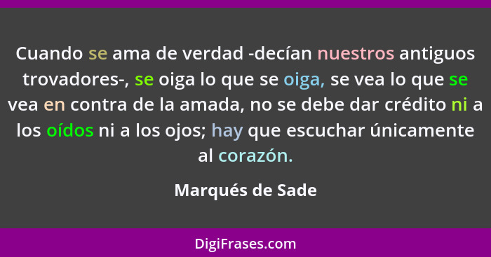 Cuando se ama de verdad -decían nuestros antiguos trovadores-, se oiga lo que se oiga, se vea lo que se vea en contra de la amada, n... - Marqués de Sade