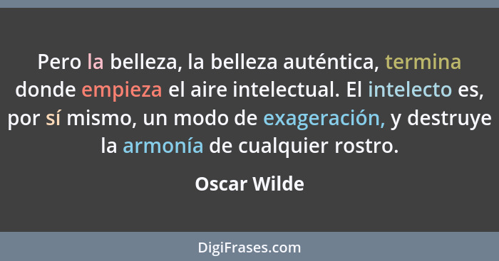 Pero la belleza, la belleza auténtica, termina donde empieza el aire intelectual. El intelecto es, por sí mismo, un modo de exageración,... - Oscar Wilde