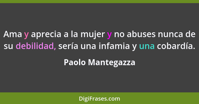 Ama y aprecia a la mujer y no abuses nunca de su debilidad, sería una infamia y una cobardía.... - Paolo Mantegazza