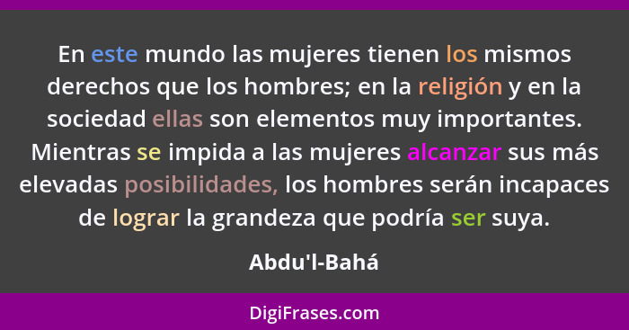 En este mundo las mujeres tienen los mismos derechos que los hombres; en la religión y en la sociedad ellas son elementos muy import... - Abdu'l-Bahá