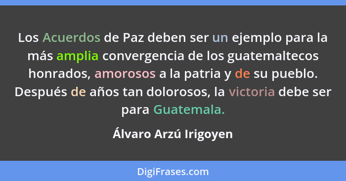 Los Acuerdos de Paz deben ser un ejemplo para la más amplia convergencia de los guatemaltecos honrados, amorosos a la patria y... - Álvaro Arzú Irigoyen