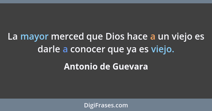 La mayor merced que Dios hace a un viejo es darle a conocer que ya es viejo.... - Antonio de Guevara