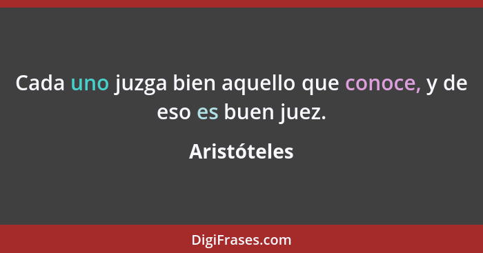 Cada uno juzga bien aquello que conoce, y de eso es buen juez.... - Aristóteles