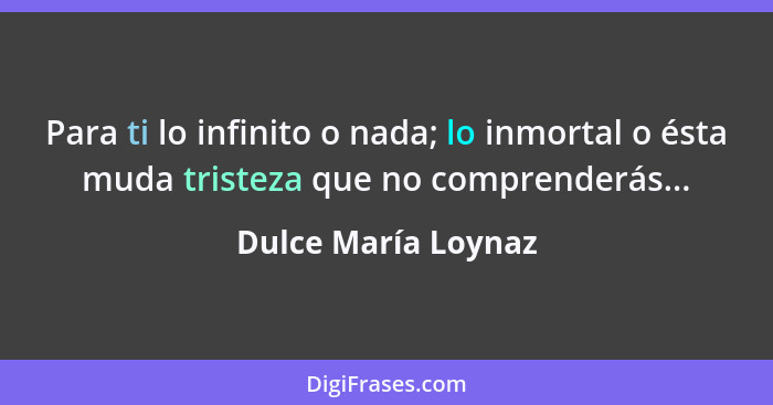 Para ti lo infinito o nada; lo inmortal o ésta muda tristeza que no comprenderás...... - Dulce María Loynaz