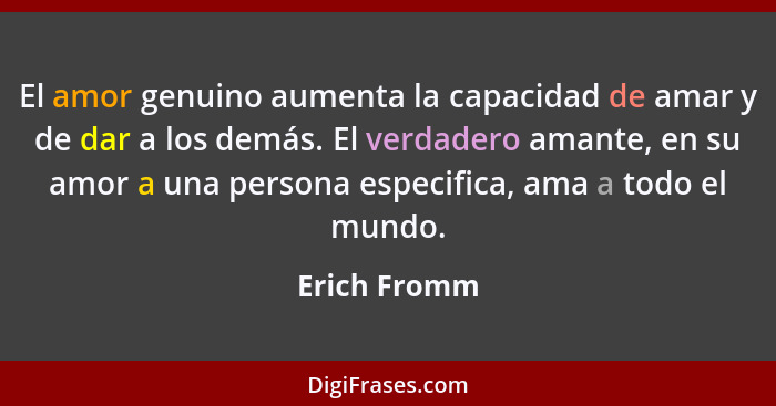 El amor genuino aumenta la capacidad de amar y de dar a los demás. El verdadero amante, en su amor a una persona especifica, ama a todo... - Erich Fromm