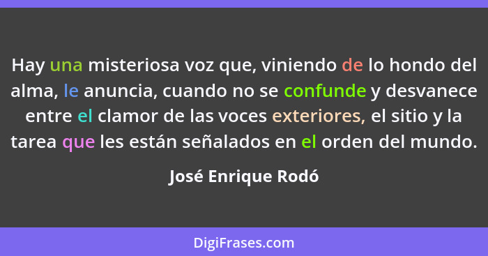 Hay una misteriosa voz que, viniendo de lo hondo del alma, le anuncia, cuando no se confunde y desvanece entre el clamor de las vo... - José Enrique Rodó