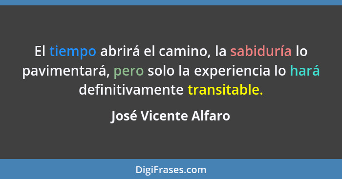 El tiempo abrirá el camino, la sabiduría lo pavimentará, pero solo la experiencia lo hará definitivamente transitable.... - José Vicente Alfaro