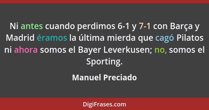 Ni antes cuando perdimos 6-1 y 7-1 con Barça y Madrid éramos la última mierda que cagó Pilatos ni ahora somos el Bayer Leverkusen; n... - Manuel Preciado