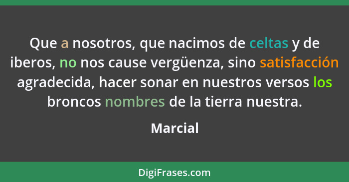 Que a nosotros, que nacimos de celtas y de iberos, no nos cause vergüenza, sino satisfacción agradecida, hacer sonar en nuestros versos los... - Marcial