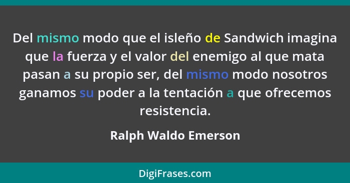 Del mismo modo que el isleño de Sandwich imagina que la fuerza y el valor del enemigo al que mata pasan a su propio ser, del mis... - Ralph Waldo Emerson