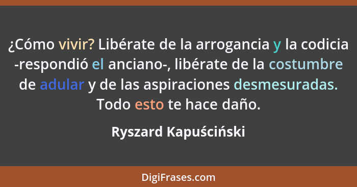 ¿Cómo vivir? Libérate de la arrogancia y la codicia -respondió el anciano-, libérate de la costumbre de adular y de las aspiraci... - Ryszard Kapuściński