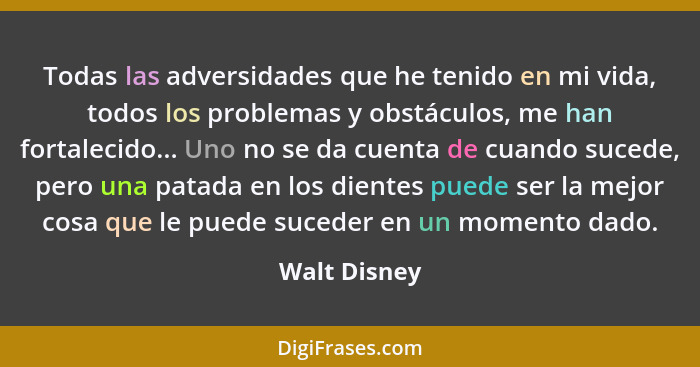 Todas las adversidades que he tenido en mi vida, todos los problemas y obstáculos, me han fortalecido... Uno no se da cuenta de cuando s... - Walt Disney